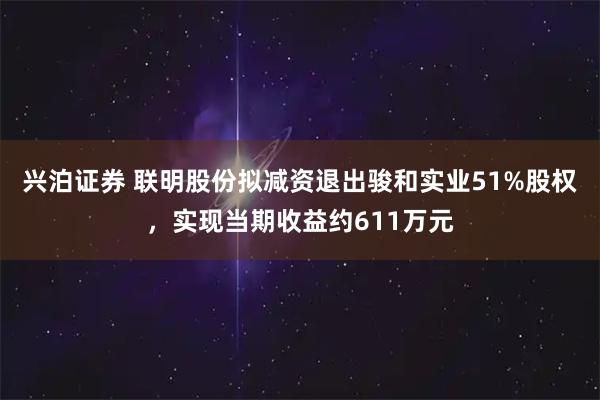 兴泊证券 联明股份拟减资退出骏和实业51%股权，实现当期收益约611万元