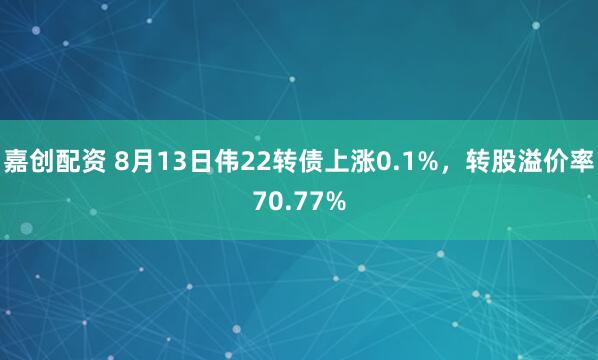 嘉创配资 8月13日伟22转债上涨0.1%，转股溢价率70.77%
