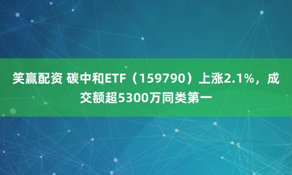 笑赢配资 碳中和ETF（159790）上涨2.1%，成交额超5300万同类第一