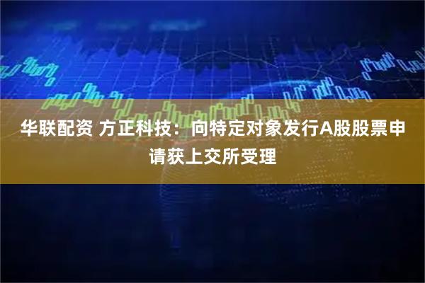 华联配资 方正科技：向特定对象发行A股股票申请获上交所受理