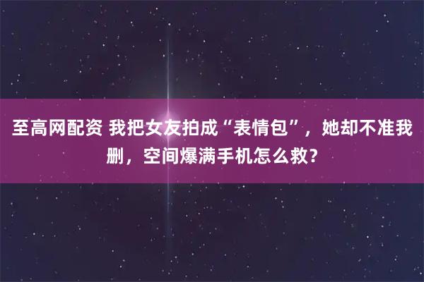 至高网配资 我把女友拍成“表情包”，她却不准我删，空间爆满手机怎么救？