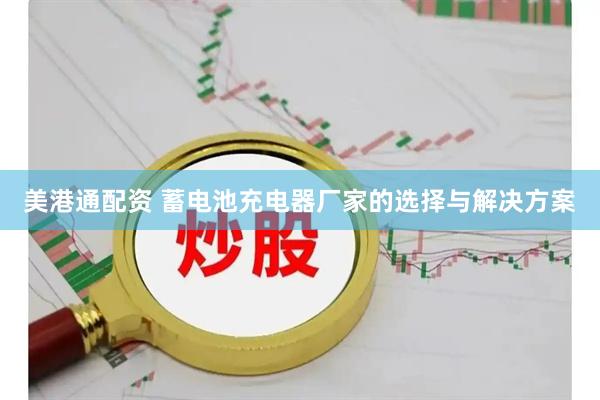 美港通配资 蓄电池充电器厂家的选择与解决方案