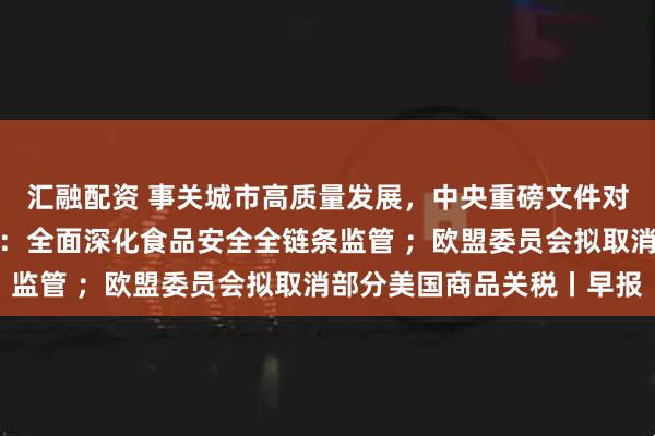 汇融配资 事关城市高质量发展，中央重磅文件对外公布；市场监管总局：全面深化食品安全全链条监管 ；欧盟委员会拟取消部分美国商品关税丨早报