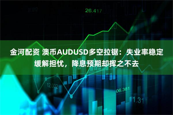 金河配资 澳币AUDUSD多空拉锯：失业率稳定缓解担忧，降息预期却挥之不去