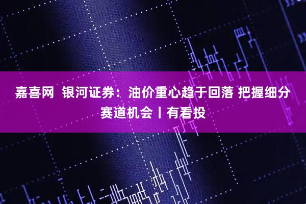 嘉喜网  银河证券：油价重心趋于回落 把握细分赛道机会丨有看投
