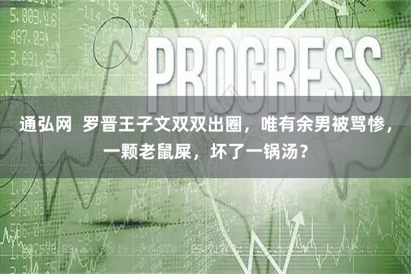 通弘网  罗晋王子文双双出圈，唯有余男被骂惨，一颗老鼠屎，坏了一锅汤？