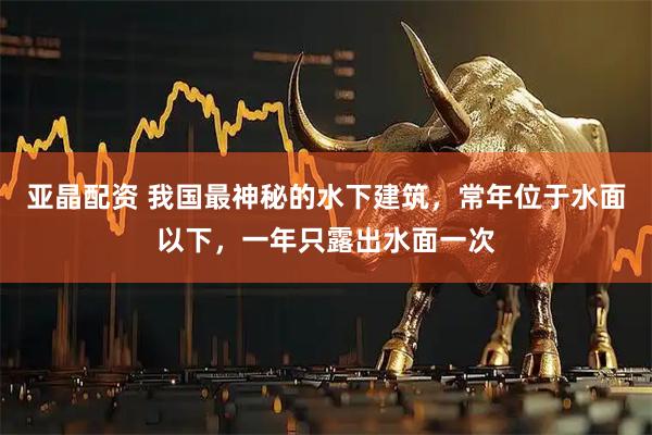 亚晶配资 我国最神秘的水下建筑，常年位于水面以下，一年只露出水面一次