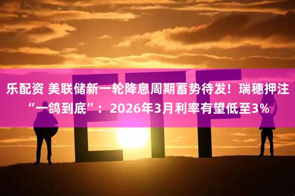 乐配资 美联储新一轮降息周期蓄势待发! 瑞穗押注“一鸽到底”:2026年3月利率有望低至3%