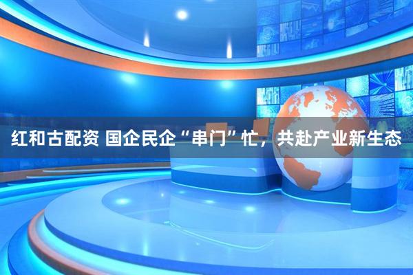红和古配资 国企民企“串门”忙，共赴产业新生态