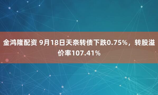 金鸿隆配资 9月18日天奈转债下跌0.75%,转股溢价率107.41%