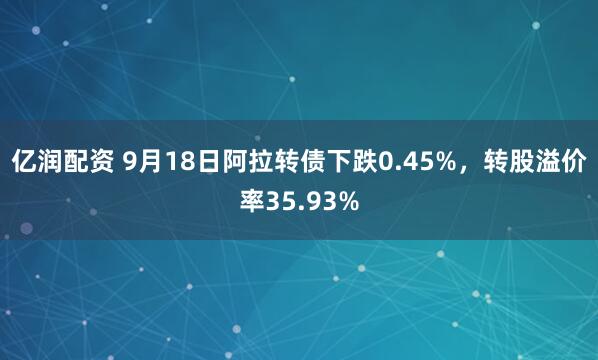 亿润配资 9月18日阿拉转债下跌0.45%，转股溢价率35.93%