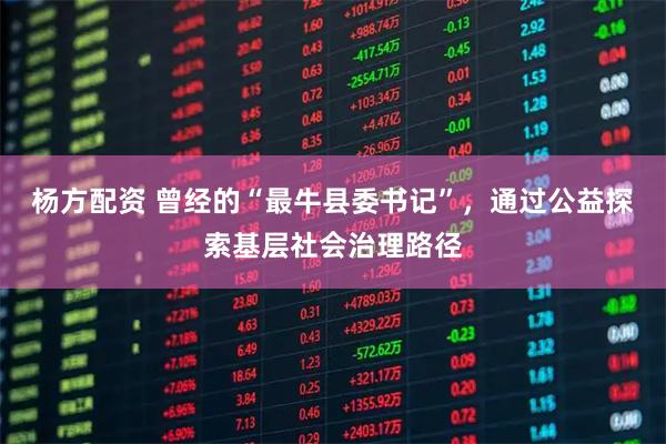 杨方配资 曾经的“最牛县委书记”，通过公益探索基层社会治理路径