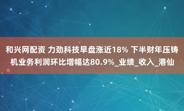 和兴网配资 力劲科技早盘涨近18% 下半财年压铸机业务利润环比增幅达80.9%_业绩_收入_港仙