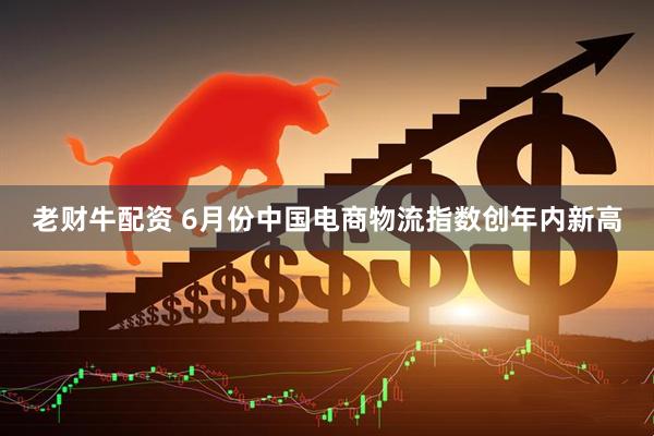 老财牛配资 6月份中国电商物流指数创年内新高