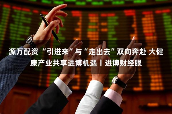 源万配资 “引进来”与“走出去”双向奔赴 大健康产业共享进博机遇丨进博财经眼