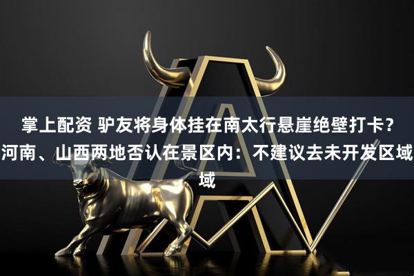 掌上配资 驴友将身体挂在南太行悬崖绝壁打卡？河南、山西两地否认在景区内：不建议去未开发区域