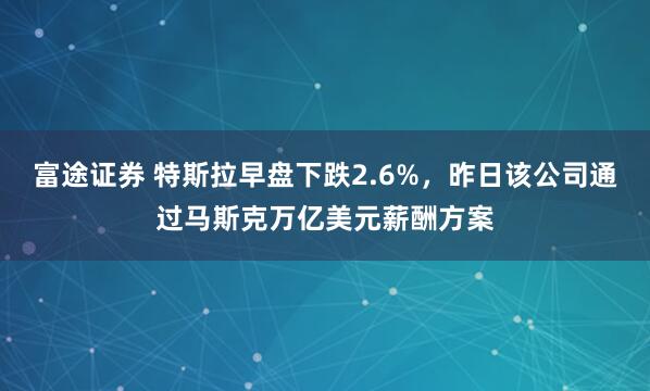 富途证券 特斯拉早盘下跌2.6%，昨日该公司通过马斯克万亿美元薪酬方案