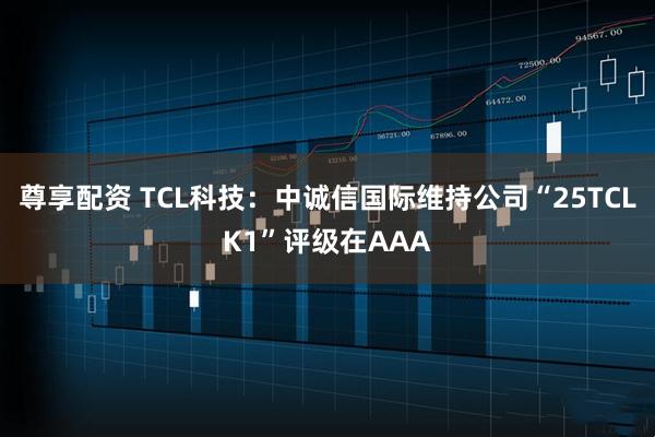 尊享配资 TCL科技：中诚信国际维持公司“25TCLK1”评级在AAA