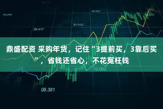 鼎盛配资 采购年货，记住“3提前买，3靠后买”，省钱还省心，不花冤枉钱