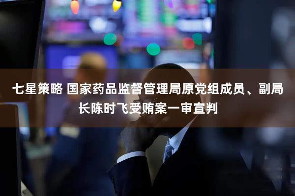 七星策略 国家药品监督管理局原党组成员、副局长陈时飞受贿案一审宣判