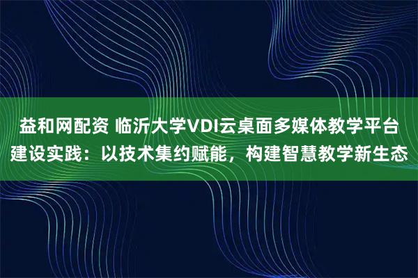 益和网配资 临沂大学VDI云桌面多媒体教学平台建设实践:以技术集约赋能,构建智慧教学新生态